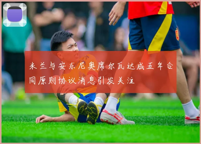 米兰与安东尼奥席尔瓦达成五年合同原则协议消息引发关注