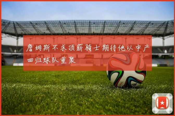 詹姆斯不求顶薪骑士期待他以中产回归球队重聚