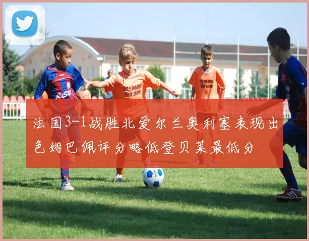 法国3-1战胜北爱尔兰奥利塞表现出色姆巴佩评分略低登贝莱最低分