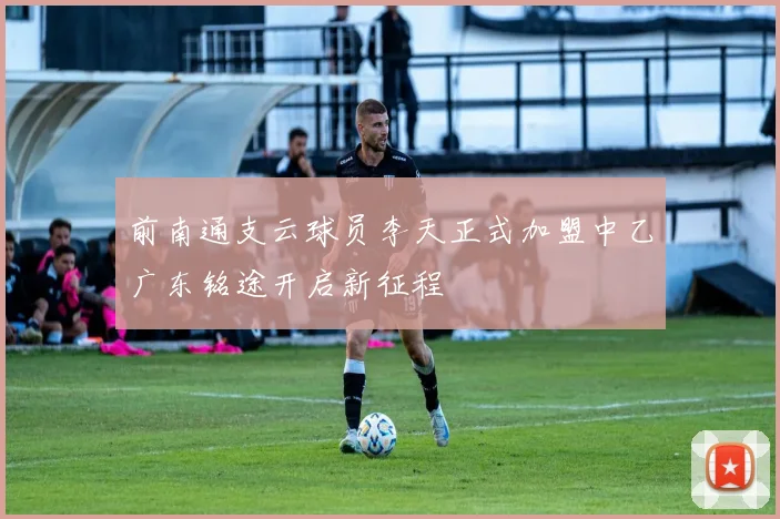 前南通支云球员李天正式加盟中乙广东铭途开启新征程