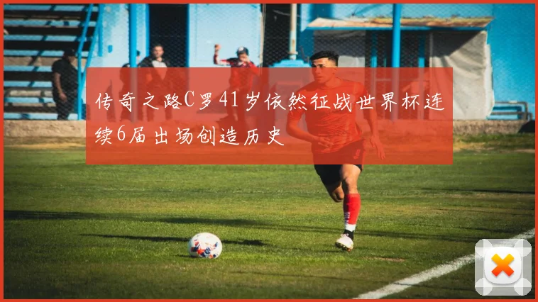 传奇之路C罗41岁依然征战世界杯连续6届出场创造历史