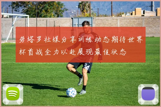 劳塔罗社媒分享训练动态期待世界杯首战全力以赴展现最佳状态