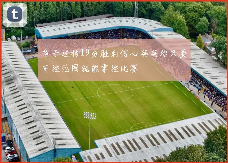 华子逆转19分胜利信心满满称只要可控范围就能掌控比赛