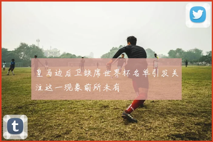 皇马边后卫缺席世界杯名单引发关注这一现象前所未有