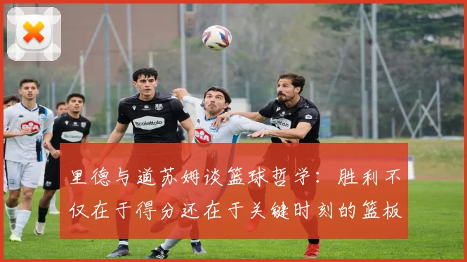 里德与道苏姆谈篮球哲学：胜利不仅在于得分还在于关键时刻的篮板球