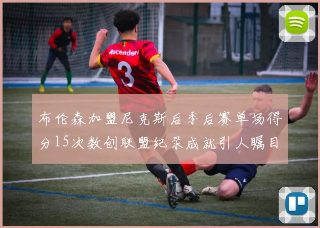 布伦森加盟尼克斯后季后赛单场得分15次数创联盟纪录成就引人瞩目