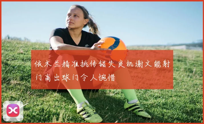依木兰精准挑传错失良机谢文能射门高出球门令人惋惜