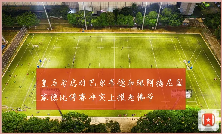 皇马考虑对巴尔韦德和琼阿梅尼国家德比停赛冲突上报老佛爷