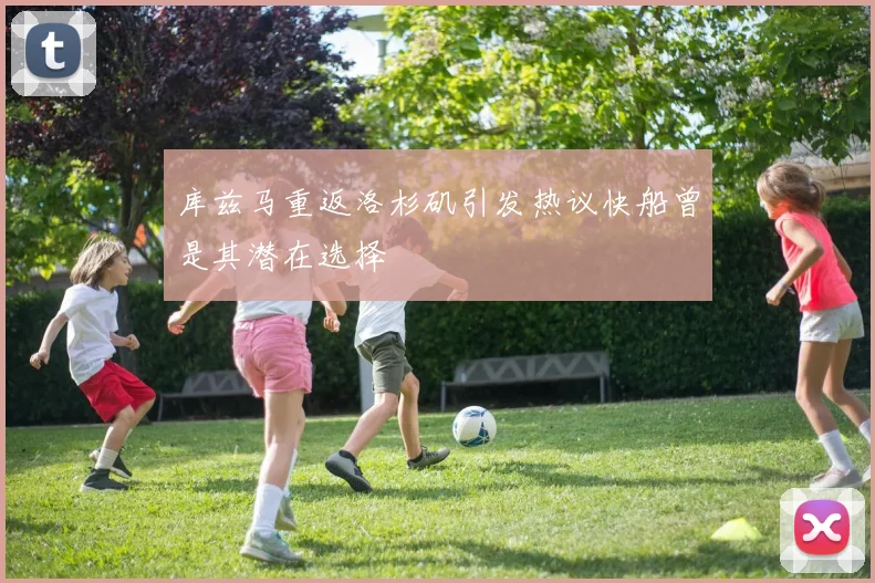 库兹马重返洛杉矶引发热议快船曾是其潜在选择