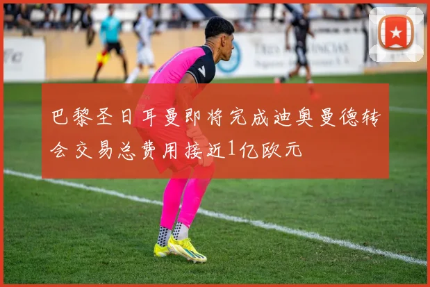 巴黎圣日耳曼即将完成迪奥曼德转会交易总费用接近1亿欧元