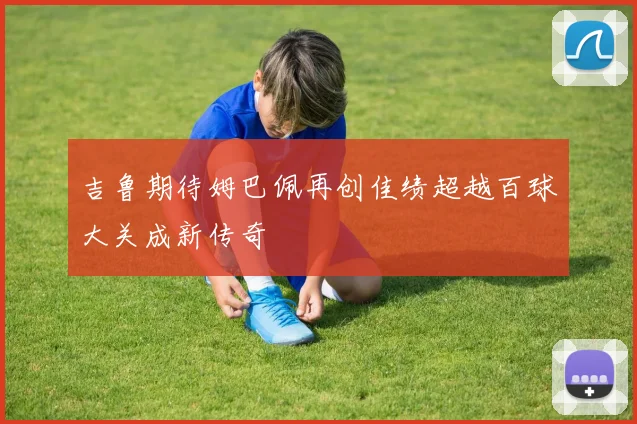 吉鲁期待姆巴佩再创佳绩超越百球大关成新传奇