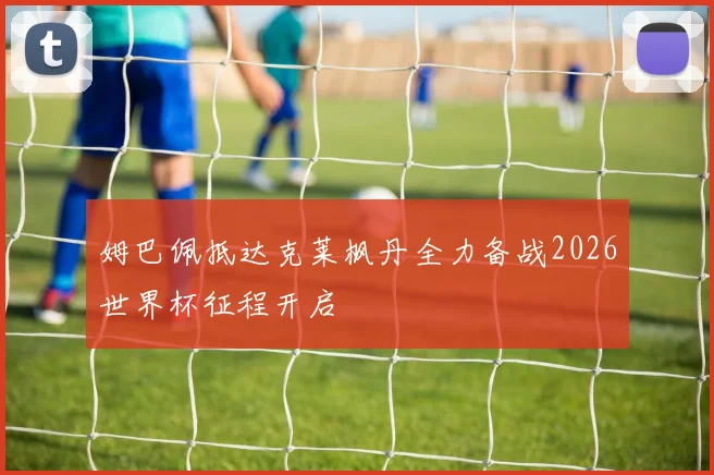 姆巴佩抵达克莱枫丹全力备战2026世界杯征程开启