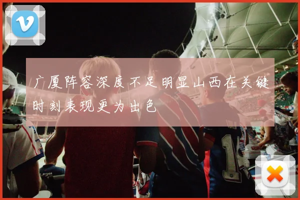 广厦阵容深度不足明显山西在关键时刻表现更为出色