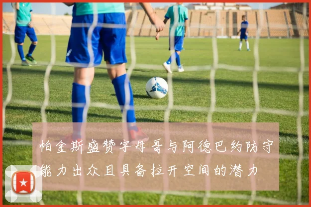 帕金斯盛赞字母哥与阿德巴约防守能力出众且具备拉开空间的潜力