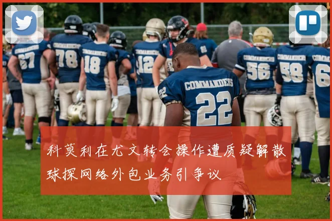 科莫利在尤文转会操作遭质疑解散球探网络外包业务引争议