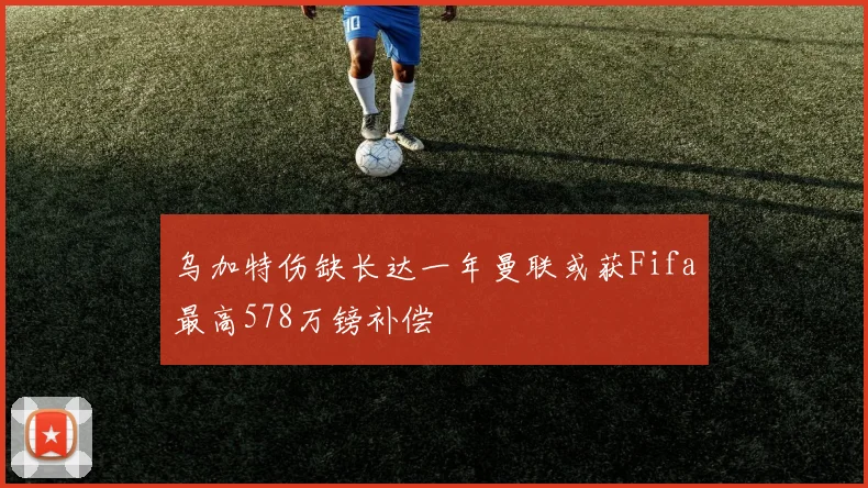 乌加特伤缺长达一年曼联或获Fifa最高578万镑补偿