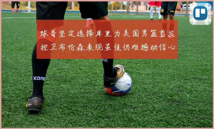 球哥坚定选择库里为美国男篮首发控卫布伦森表现虽佳仍难撼动信心