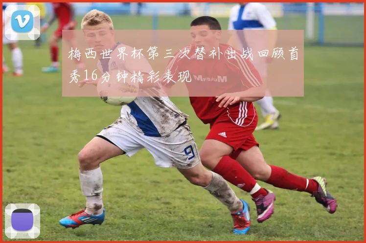 梅西世界杯第三次替补出战回顾首秀16分钟精彩表现