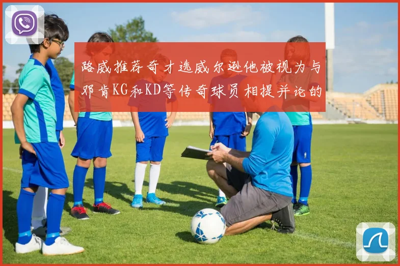 路威推荐奇才选威尔逊他被视为与邓肯KG和KD等传奇球员相提并论的未来之星