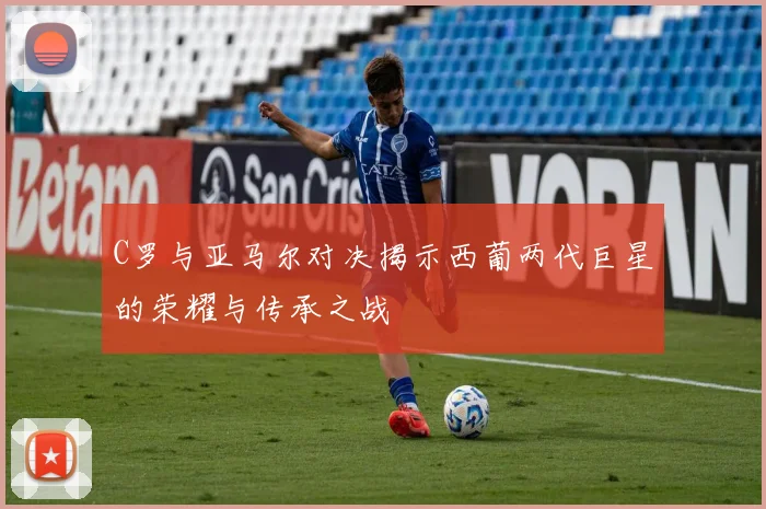 C罗与亚马尔对决揭示西葡两代巨星的荣耀与传承之战
