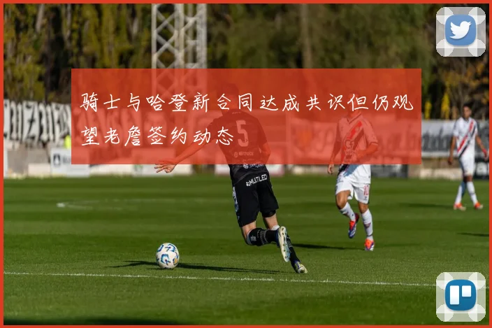 骑士与哈登新合同达成共识但仍观望老詹签约动态