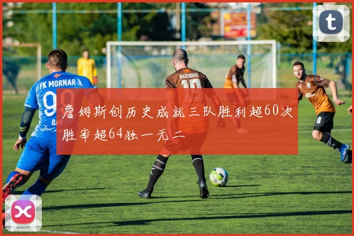 詹姆斯创历史成就三队胜利超60次胜率超64独一无二