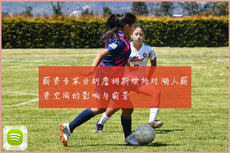 薪资专家分析詹姆斯续约对湖人薪资空间的影响与前景